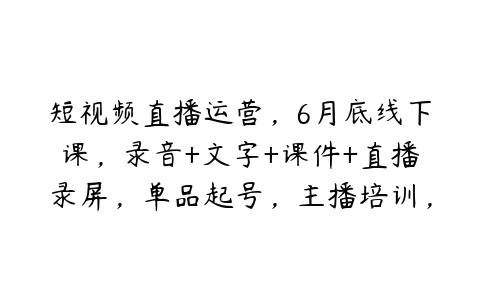 短视频直播运营，6月底线下课，录音+文字+课件+直播录屏，单品起号，主播培训，千川打法等-51自学联盟