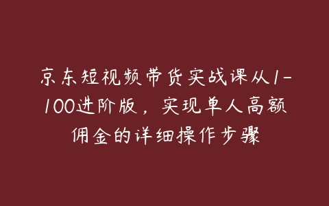 京东短视频带货实战课从1-100进阶版，实现单人高额佣金的详细操作步骤-51自学联盟