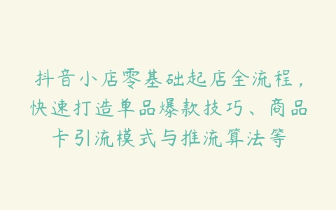 抖音小店零基础起店全流程，快速打造单品爆款技巧、商品卡引流模式与推流算法等-51自学联盟