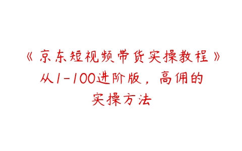 图片[1]-《京东短视频带货实操教程》从1-100进阶版，高佣的实操方法-本文