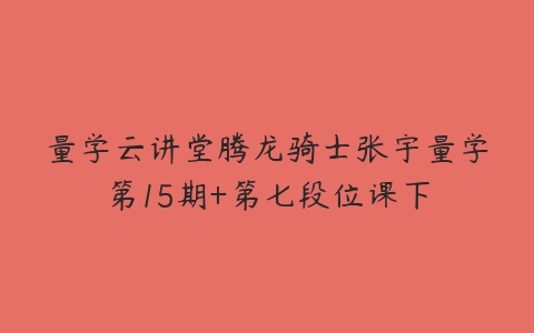 量学云讲堂腾龙骑士张宇量学第15期+第七段位课下百度网盘下载