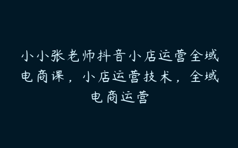 小小张老师抖音小店运营全域电商课，小店运营技术，全域电商运营-51自学联盟