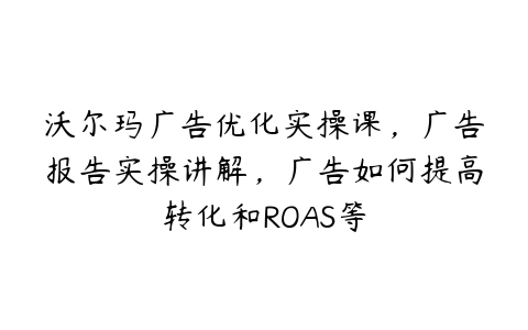 沃尔玛广告优化实操课，广告报告实操讲解，广告如何提高转化和ROAS等-51自学联盟