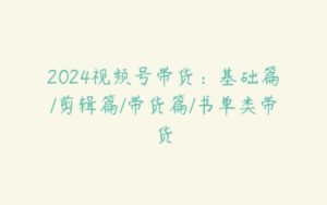 2024视频号带货：基础篇/剪辑篇/带货篇/书单类带货-51自学联盟