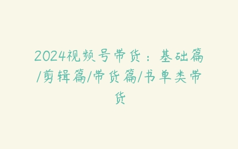 2024视频号带货：基础篇/剪辑篇/带货篇/书单类带货百度网盘下载