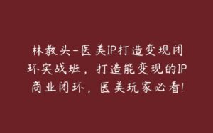 林教头-医美IP打造变现闭环实战班，打造能变现的IP商业闭环，医美玩家必看!-51自学联盟