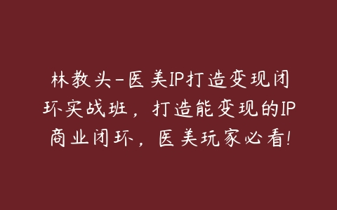 林教头-医美IP打造变现闭环实战班，打造能变现的IP商业闭环，医美玩家必看!百度网盘下载