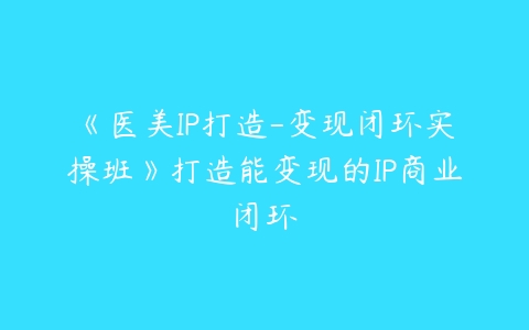 《医美IP打造-变现闭环实操班》打造能变现的IP商业闭环课程资源下载