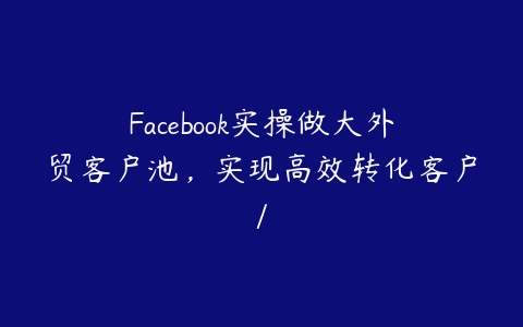 Facebook实操做大外贸客户池，实现高效转化客户/-51自学联盟