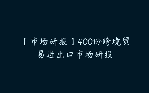 【市场研报】400份跨境贸易进出口市场研报-51自学联盟