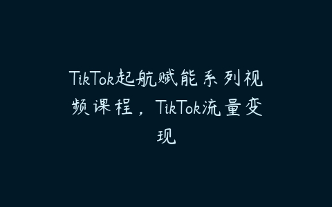 TikTok起航赋能系列视频课程，TikTok流量变现百度网盘下载