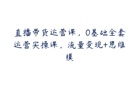 直播带货运营课，0基础全套运营实操课，流量变现+思维模百度网盘下载