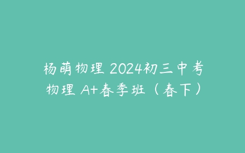 杨萌物理 2024初三中考物理 A+春季班（春下）-51自学联盟