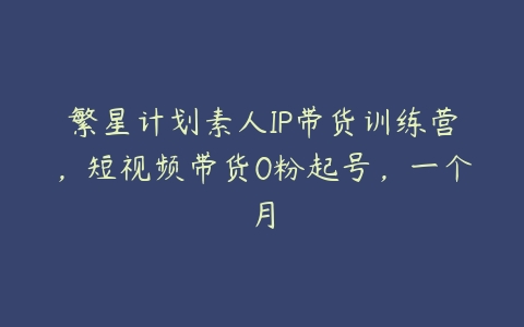 繁星计划素人IP带货训练营，短视频带货0粉起号，一个月-51自学联盟