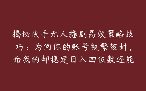 揭秘快手无人播剧高效策略技巧：为何你的账号频繁被封，而我的却稳定日入四位数还能安然无恙【项目拆解】百度网盘下载