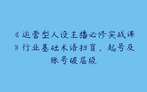 图片[1]-《运营型人设主播必修实战课》行业基础术语扫盲，起号及账号破层级-本文