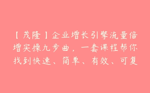 【茂隆】企业增长引擎流量倍增实操九步曲，一套课程帮你找到快速、简单、有效、可复制的获客+变现方式百度网盘下载