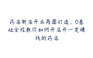 药店新店开业商圈打造，0基础全程教你如何开店开一定赚钱的药店-51自学联盟