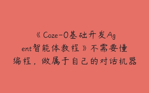 《Coze-0基础开发Agent智能体教程》不需要懂编程，做属于自己的对话机器人百度网盘下载