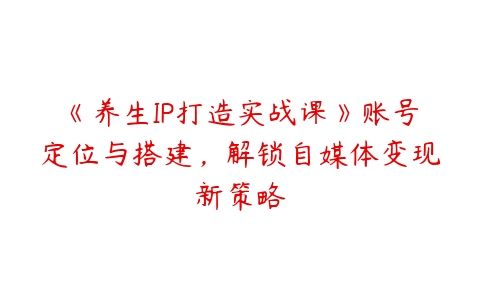 《养生IP打造实战课》账号定位与搭建，解锁自媒体变现新策略-51自学联盟