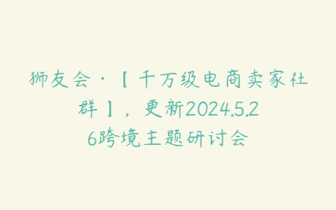 图片[1]-狮友会·【千万级电商卖家社群】，更新2024.5.26跨境主题研讨会-本文