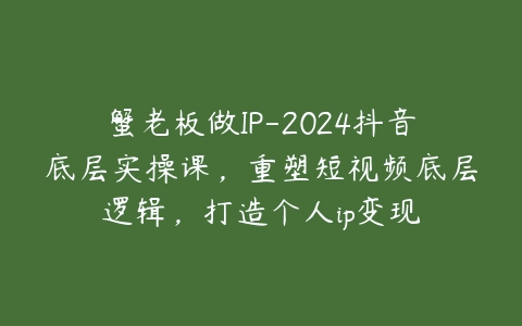 蟹老板做IP-2024抖音底层实操课，重塑短视频底层逻辑，打造个人ip变现百度网盘下载