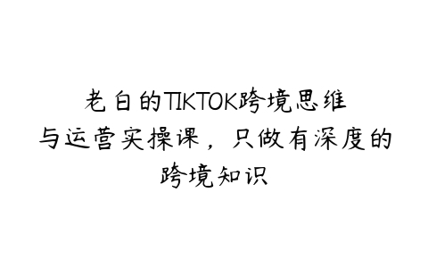 老白的TIKTOK跨境思维与运营实操课，只做有深度的跨境知识百度网盘下载