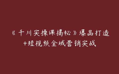 图片[1]-《千川实操课揭秘》爆品打造+短视频全域营销实战-本文