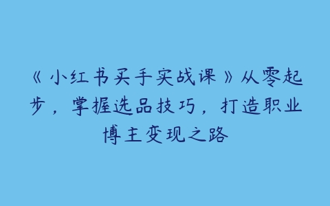 图片[1]-《小红书买手实战课》从零起步，掌握选品技巧，打造职业博主变现之路-本文