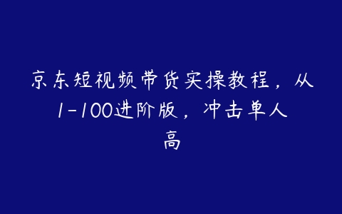 京东短视频带货实操教程，从1-100进阶版，冲击单人高百度网盘下载