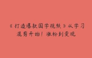 《打造爆款国学视频》从学习混剪开始！涨粉到变现-51自学联盟