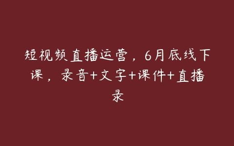 短视频直播运营，6月底线下课，录音+文字+课件+直播录-51自学联盟