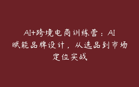 AI+跨境电商训练营：AI赋能品牌设计，从选品到市场定位实战百度网盘下载