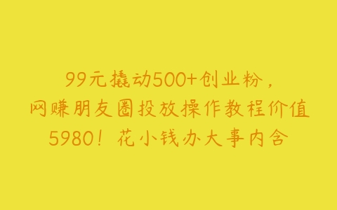 99元撬动500+创业粉，网赚朋友圈投放操作教程价值5980！花小钱办大事内含找号教程【项目拆解】百度网盘下载