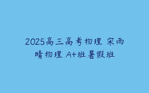 2025高三高考物理 宋雨晴物理 A+班暑假班-51自学联盟