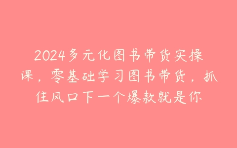 2024多元化图书带货实操课，零基础学习图书带货，抓住风口下一个爆款就是你百度网盘下载