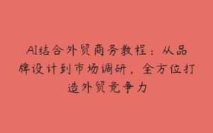 AI结合外贸商务教程：从品牌设计到市场调研，全方位打造外贸竞争力-51自学联盟