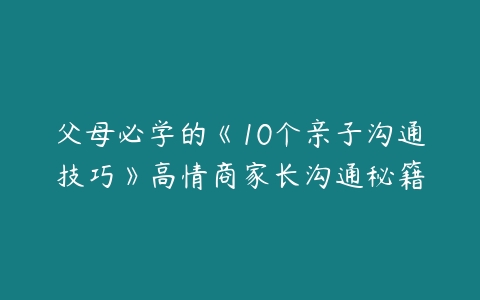 父母必学的《10个亲子沟通技巧》高情商家长沟通秘籍-51自学联盟