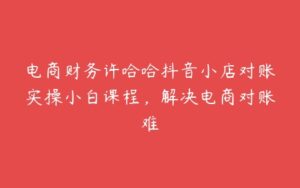 电商财务许哈哈抖音小店对账实操小白课程，解决电商对账难-51自学联盟