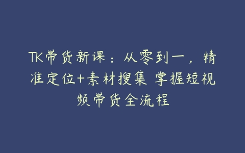 TK带货新课：从零到一，精准定位+素材搜集 掌握短视频带货全流程-51自学联盟