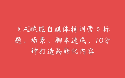 《AI赋能自媒体特训营》标题、场景、脚本速成，10分钟打造高转化内容百度网盘下载