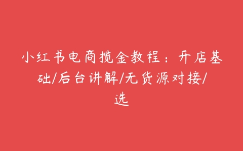 小红书电商揽金教程：开店基础/后台讲解/无货源对接/选-51自学联盟