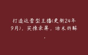 打造运营型主播(更新24年9月)，实操录屏，话术拆解，-51自学联盟