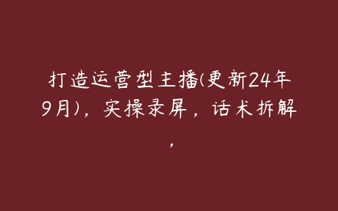 打造运营型主播(更新24年9月)，实操录屏，话术拆解，百度网盘下载