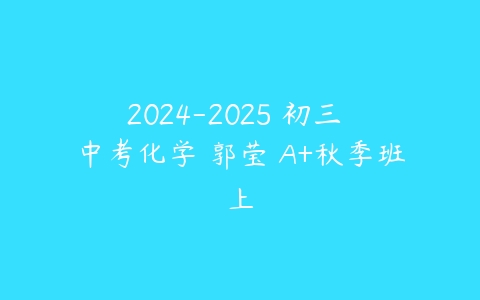 2024-2025 初三 中考化学 郭莹 A+秋季班上-51自学联盟