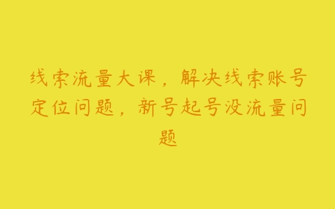 线索流量大课，解决线索账号定位问题，新号起号没流量问题-51自学联盟