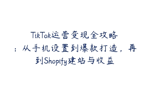 TikTok运营变现全攻略：从手机设置到爆款打造，再到Shopify建站与收益提取百度网盘下载