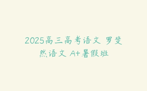 2025高三高考语文 罗斐然语文 A+暑假班-51自学联盟