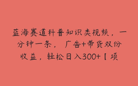 蓝海赛道科普知识类视频，一分钟一条， 广告+带货双份收益，轻松日入300+【项目拆解】百度网盘下载