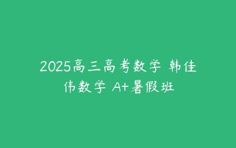 2025高三高考数学 韩佳伟数学 A+暑假班-51自学联盟